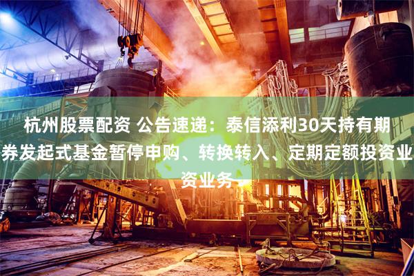 杭州股票配资 公告速递：泰信添利30天持有期债券发起式基金暂停申购、转换转入、定期定额投资业务