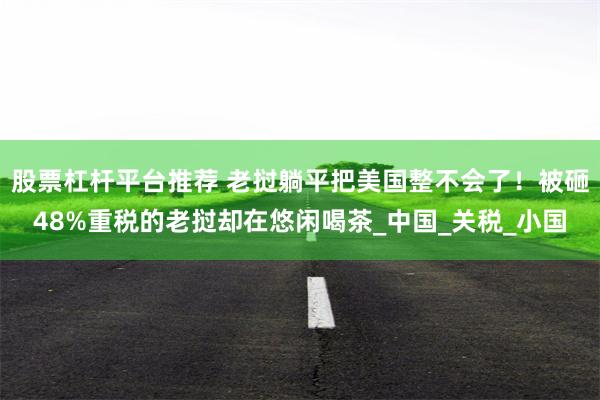 股票杠杆平台推荐 老挝躺平把美国整不会了！被砸48%重税的老挝却在悠闲喝茶_中国_关税_小国