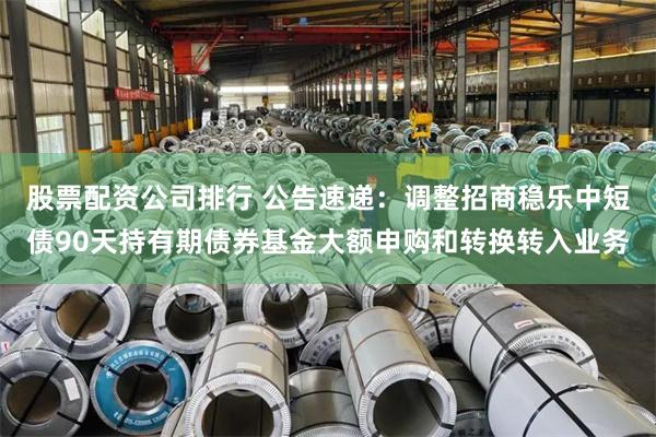 股票配资公司排行 公告速递：调整招商稳乐中短债90天持有期债券基金大额申购和转换转入业务
