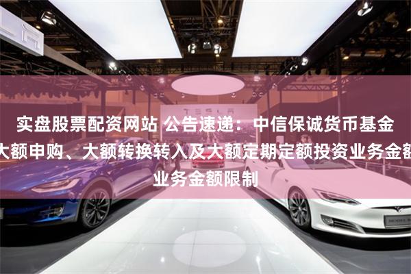 实盘股票配资网站 公告速递：中信保诚货币基金调整大额申购、大额转换转入及大额定期定额投资业务金额限制
