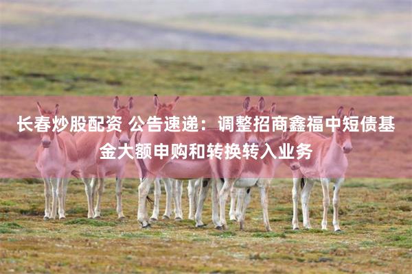 长春炒股配资 公告速递：调整招商鑫福中短债基金大额申购和转换转入业务