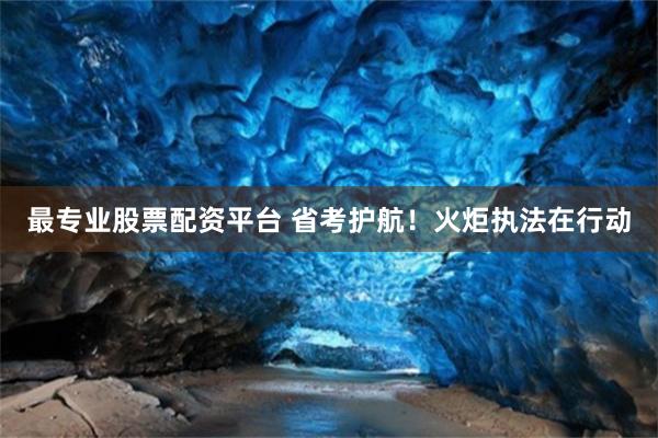 最专业股票配资平台 省考护航！火炬执法在行动