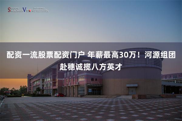 配资一流股票配资门户 年薪最高30万！河源组团赴穗诚揽八方英才