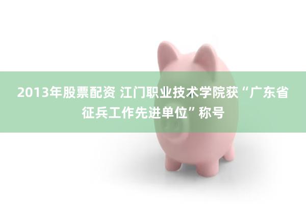 2013年股票配资 江门职业技术学院获“广东省征兵工作先进单位”称号