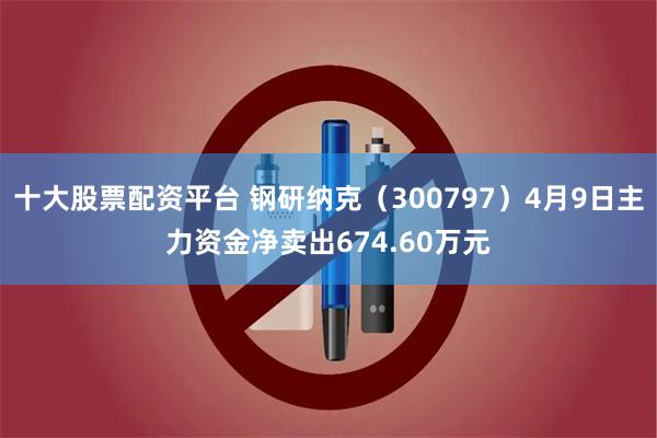 十大股票配资平台 钢研纳克（300797）4月9日主力资金净卖出674.60万元
