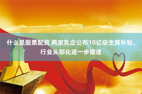 什么是股票配资 两家乳企公布10亿级生育补贴，行业头部化进一步提速