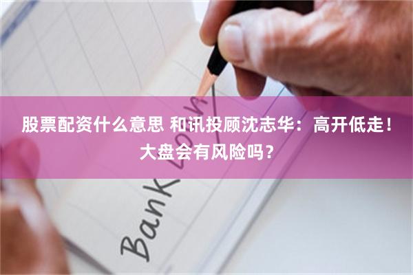股票配资什么意思 和讯投顾沈志华：高开低走！大盘会有风险吗？