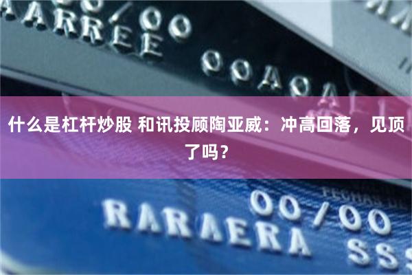什么是杠杆炒股 和讯投顾陶亚威：冲高回落，见顶了吗？