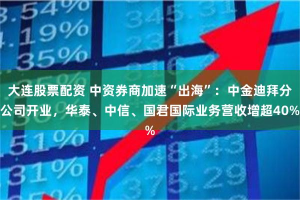 大连股票配资 中资券商加速“出海”：中金迪拜分公司开业，华泰、中信、国君国际业务营收增超40%