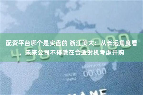 配资平台哪个是实盘的 浙江美大：从长远角度看，未来公司不排除在合适时机考虑并购