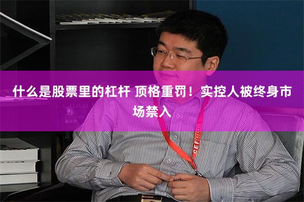 什么是股票里的杠杆 顶格重罚！实控人被终身市场禁入