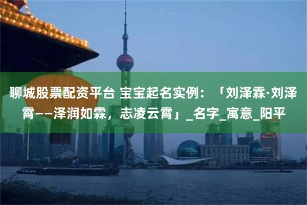 聊城股票配资平台 宝宝起名实例：「刘泽霖·刘泽霄——泽润如霖，志凌云霄」_名字_寓意_阳平