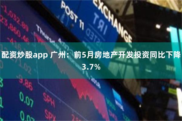 配资炒股app 广州：前5月房地产开发投资同比下降3.7%