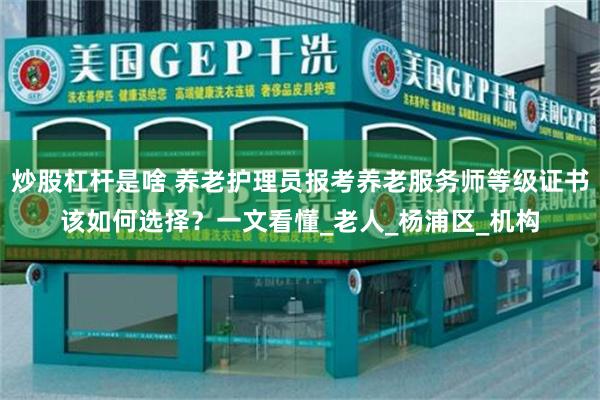 炒股杠杆是啥 养老护理员报考养老服务师等级证书该如何选择？一文看懂_老人_杨浦区_机构