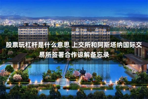 股票玩杠杆是什么意思 上交所和阿斯塔纳国际交易所签署合作谅解备忘录