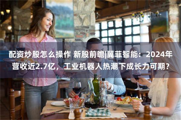 配资炒股怎么操作 新股前瞻|翼菲智能：2024年营收近2.7亿，工业机器人热潮下成长力可期？