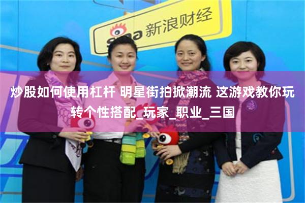 炒股如何使用杠杆 明星街拍掀潮流 这游戏教你玩转个性搭配_玩家_职业_三国