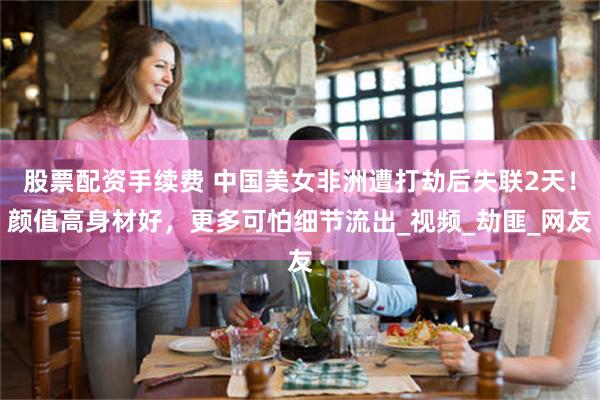 股票配资手续费 中国美女非洲遭打劫后失联2天！颜值高身材好，更多可怕细节流出_视频_劫匪_网友