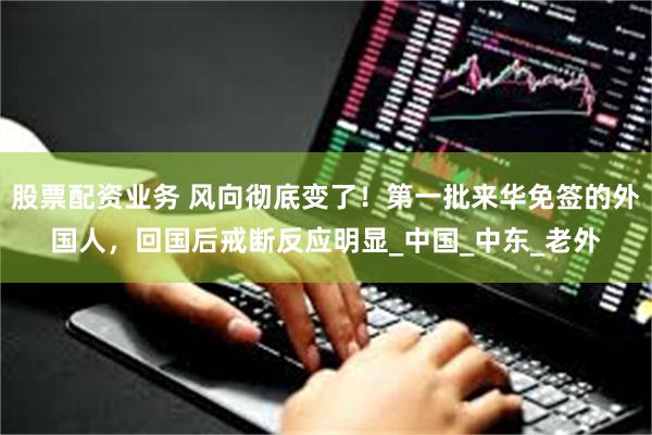 股票配资业务 风向彻底变了！第一批来华免签的外国人，回国后戒断反应明显_中国_中东_老外