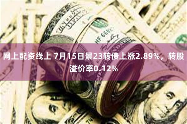 网上配资线上 7月15日景23转债上涨2.89%，转股溢价率0.12%