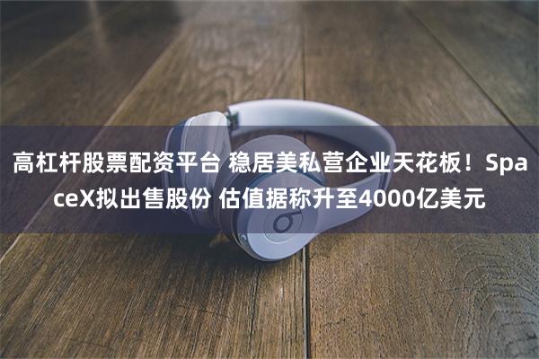 高杠杆股票配资平台 稳居美私营企业天花板！SpaceX拟出售股份 估值据称升至4000亿美元