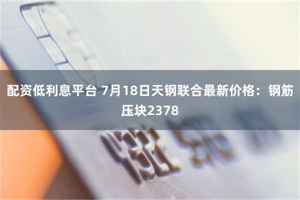 配资低利息平台 7月18日天钢联合最新价格：钢筋压块2378