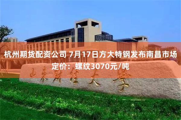 杭州期货配资公司 7月17日方大特钢发布南昌市场定价：螺纹3070元/吨