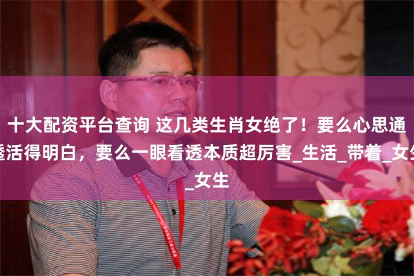 十大配资平台查询 这几类生肖女绝了！要么心思通透活得明白，要么一眼看透本质超厉害_生活_带着_女生