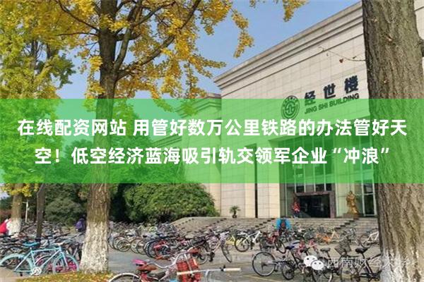 在线配资网站 用管好数万公里铁路的办法管好天空！低空经济蓝海吸引轨交领军企业“冲浪”