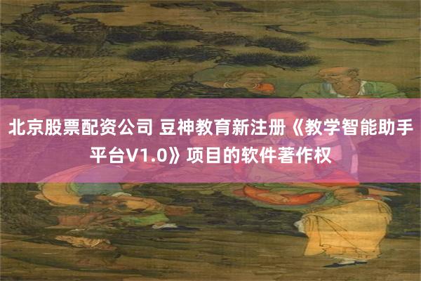 北京股票配资公司 豆神教育新注册《教学智能助手平台V1.0》项目的软件著作权
