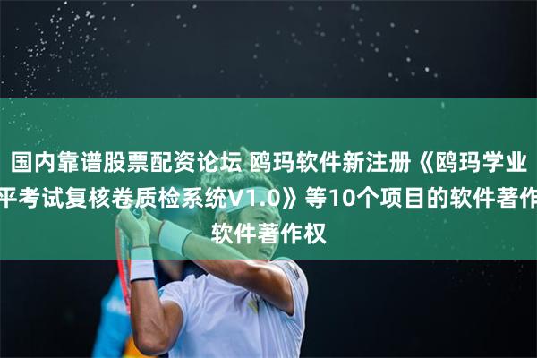 国内靠谱股票配资论坛 鸥玛软件新注册《鸥玛学业水平考试复核卷质检系统V1.0》等10个项目的软件著作权
