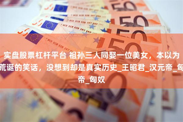 实盘股票杠杆平台 祖孙三人同娶一位美女，本以为是荒诞的笑话，没想到却是真实历史_王昭君_汉元帝_匈奴