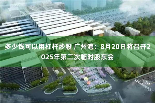 多少钱可以用杠杆炒股 广州港：8月20日将召开2025年第二次临时股东会