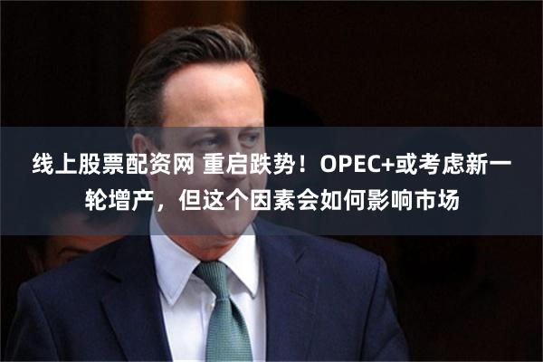 线上股票配资网 重启跌势！OPEC+或考虑新一轮增产，但这个因素会如何影响市场
