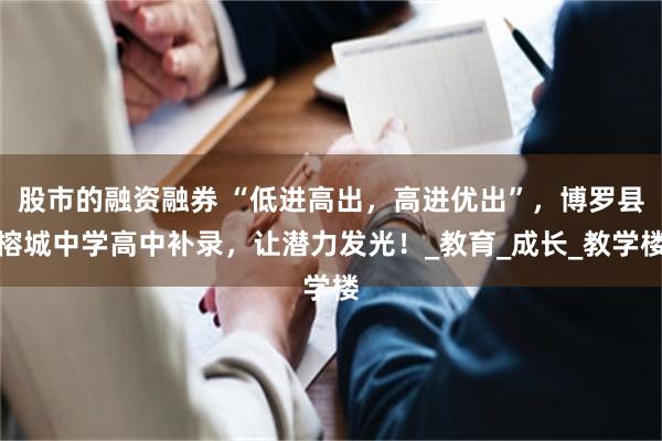 股市的融资融券 “低进高出，高进优出”，博罗县榕城中学高中补录，让潜力发光！_教育_成长_教学楼