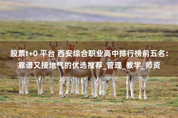 股票t+0 平台 西安综合职业高中排行榜前五名：靠谱又接地气的优选推荐_管理_教学_师资