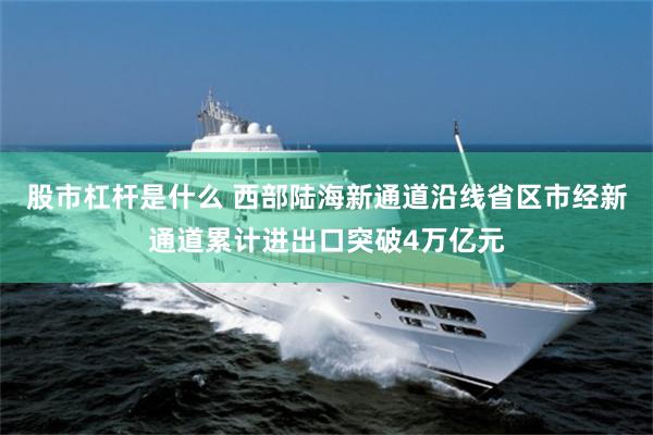 股市杠杆是什么 西部陆海新通道沿线省区市经新通道累计进出口突破4万亿元