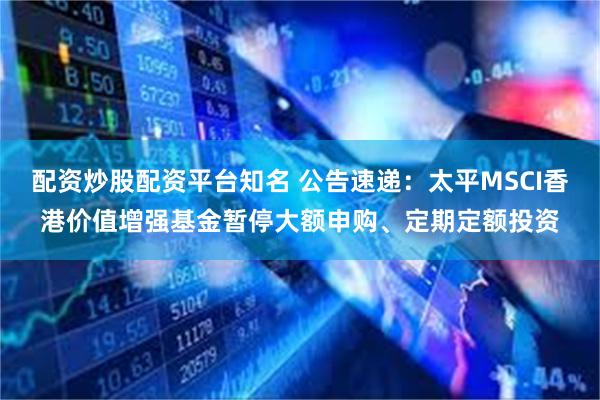 配资炒股配资平台知名 公告速递：太平MSCI香港价值增强基金暂停大额申购、定期定额投资