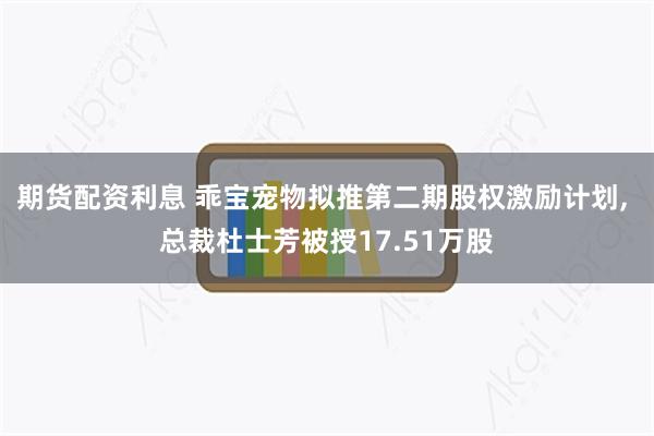 期货配资利息 乖宝宠物拟推第二期股权激励计划, 总裁杜士芳被授17.51万股