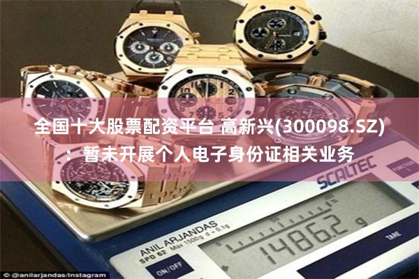 全国十大股票配资平台 高新兴(300098.SZ)：暂未开展个人电子身份证相关业务