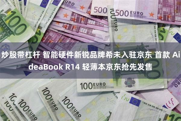 炒股带杠杆 智能硬件新锐品牌希未入驻京东 首款 AideaBook R14 轻薄本京东抢先发售