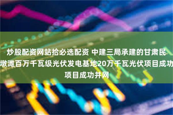 炒股配资网站拾必选配资 中建三局承建的甘肃民乐三墩滩百万千瓦级光伏发电基地20万千瓦光伏项目成功并网