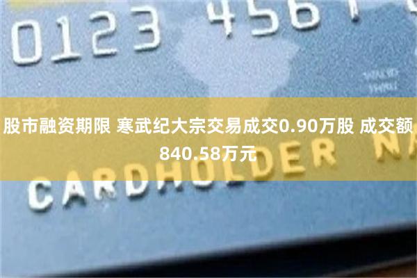 股市融资期限 寒武纪大宗交易成交0.90万股 成交额840.58万元