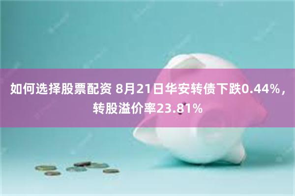 如何选择股票配资 8月21日华安转债下跌0.44%，转股溢价率23.81%