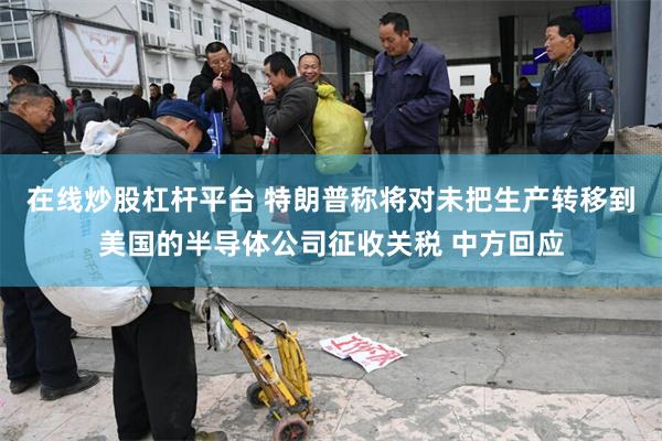 在线炒股杠杆平台 特朗普称将对未把生产转移到美国的半导体公司征收关税 中方回应