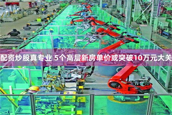 配资炒股真专业 5个高层新房单价或突破10万元大关