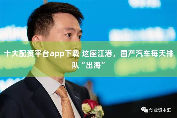 十大配资平台app下载 这座江港，国产汽车每天排队“出海”