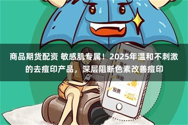 商品期货配资 敏感肌专属！2025年温和不刺激的去痘印产品，深层阻断色素改善痘印