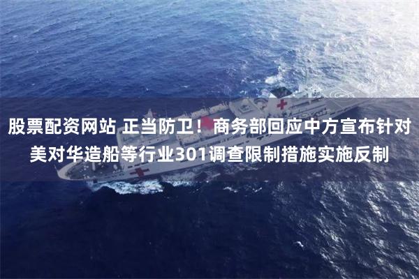 股票配资网站 正当防卫！商务部回应中方宣布针对美对华造船等行业301调查限制措施实施反制