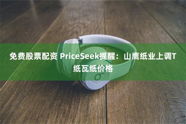 免费股票配资 PriceSeek提醒:山鹰纸业上调T纸瓦纸价格